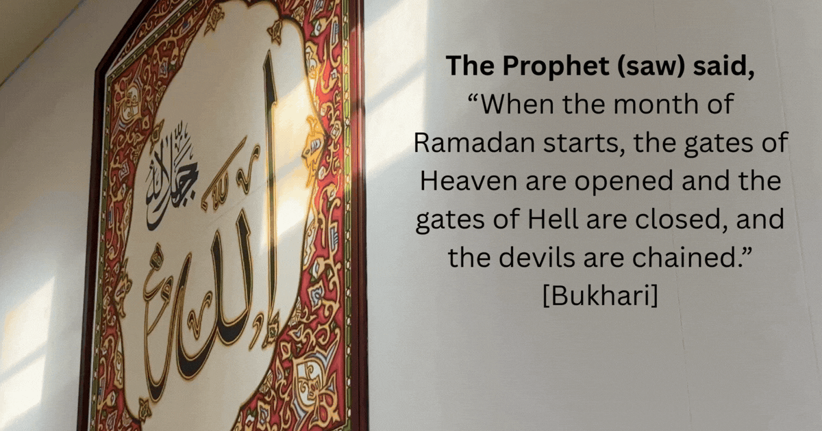 The Prophet saw said When the month of Ramadan starts the gates of Heaven are opened and the gates of Hell are closed and the devils are chained. Bukhari 2
